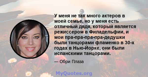 У меня не так много актеров в моей семье, но у меня есть отличный дядя, который является режиссером в Филадельфии, и мои пра-пра-пра-пра-дедушки были танцорами фламенко в 30-х годах в Нью-Йорке, они были испанскими