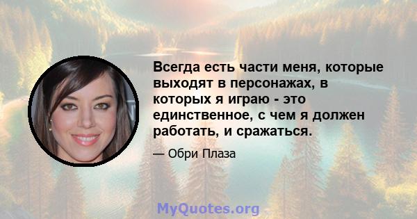 Всегда есть части меня, которые выходят в персонажах, в которых я играю - это единственное, с чем я должен работать, и сражаться.