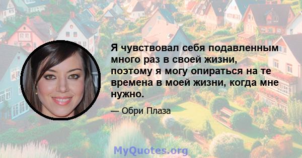 Я чувствовал себя подавленным много раз в своей жизни, поэтому я могу опираться на те времена в моей жизни, когда мне нужно.