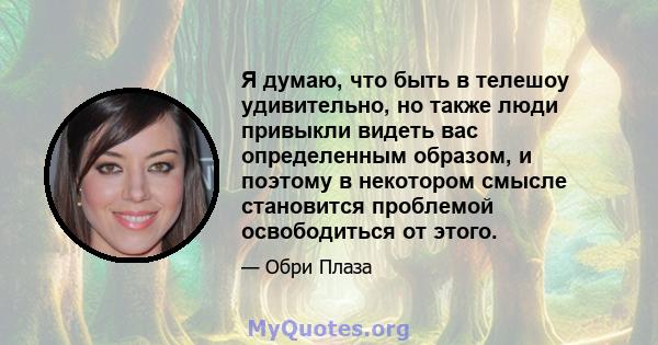 Я думаю, что быть в телешоу удивительно, но также люди привыкли видеть вас определенным образом, и поэтому в некотором смысле становится проблемой освободиться от этого.