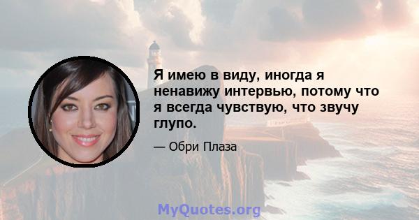 Я имею в виду, иногда я ненавижу интервью, потому что я всегда чувствую, что звучу глупо.