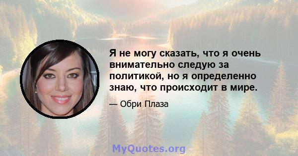 Я не могу сказать, что я очень внимательно следую за политикой, но я определенно знаю, что происходит в мире.