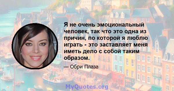 Я не очень эмоциональный человек, так что это одна из причин, по которой я люблю играть - это заставляет меня иметь дело с собой таким образом.