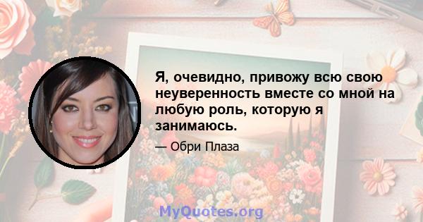 Я, очевидно, привожу всю свою неуверенность вместе со мной на любую роль, которую я занимаюсь.