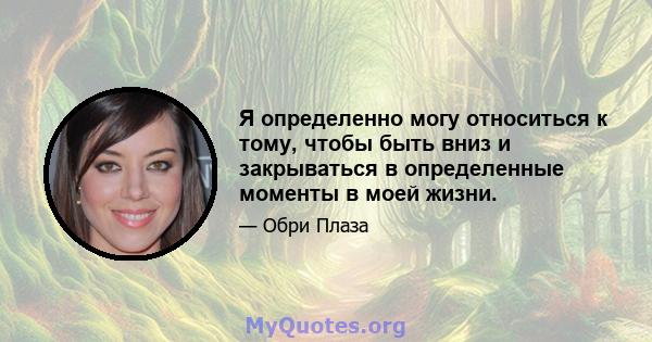 Я определенно могу относиться к тому, чтобы быть вниз и закрываться в определенные моменты в моей жизни.