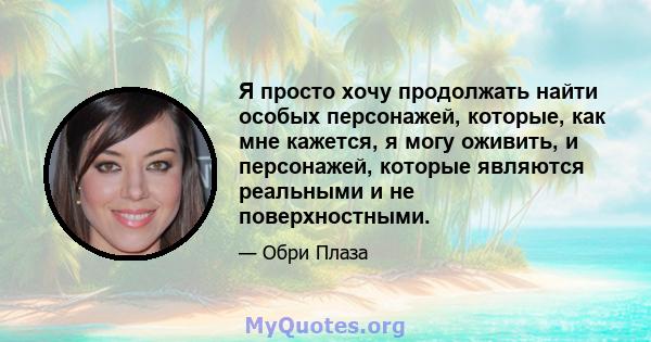 Я просто хочу продолжать найти особых персонажей, которые, как мне кажется, я могу оживить, и персонажей, которые являются реальными и не поверхностными.