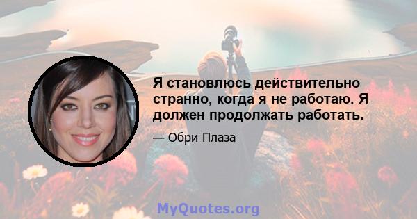 Я становлюсь действительно странно, когда я не работаю. Я должен продолжать работать.