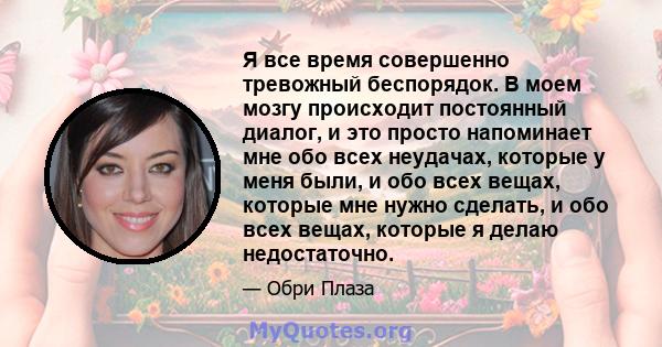 Я все время совершенно тревожный беспорядок. В моем мозгу происходит постоянный диалог, и это просто напоминает мне обо всех неудачах, которые у меня были, и обо всех вещах, которые мне нужно сделать, и обо всех вещах,