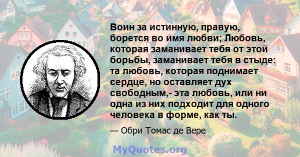 Воин за истинную, правую, борется во имя любви; Любовь, которая заманивает тебя от этой борьбы, заманивает тебя в стыде: та любовь, которая поднимает сердце, но оставляет дух свободным,- эта любовь, или ни одна из них