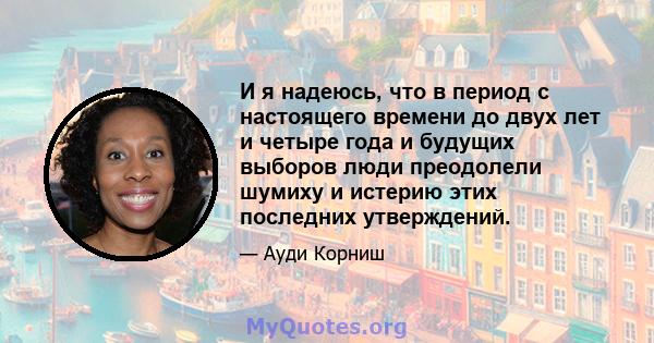 И я надеюсь, что в период с настоящего времени до двух лет и четыре года и будущих выборов люди преодолели шумиху и истерию этих последних утверждений.