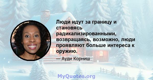 Люди идут за границу и становясь радикализированными, возвращаясь, возможно, люди проявляют больше интереса к оружию.