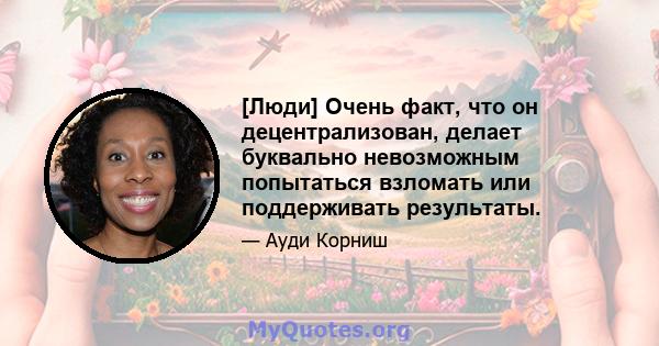 [Люди] Очень факт, что он децентрализован, делает буквально невозможным попытаться взломать или поддерживать результаты.