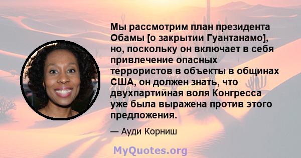 Мы рассмотрим план президента Обамы [о закрытии Гуантанамо], но, поскольку он включает в себя привлечение опасных террористов в объекты в общинах США, он должен знать, что двухпартийная воля Конгресса уже была выражена