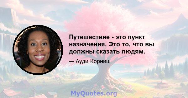 Путешествие - это пункт назначения. Это то, что вы должны сказать людям.