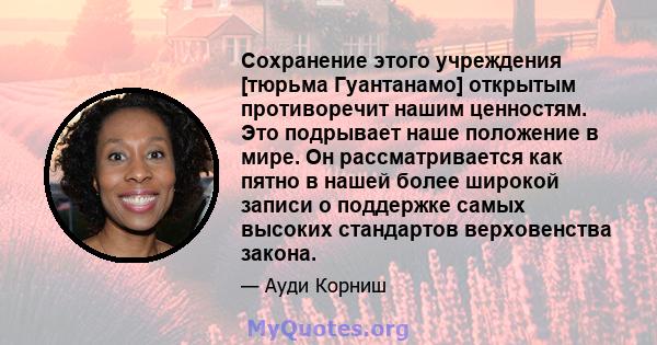 Сохранение этого учреждения [тюрьма Гуантанамо] открытым противоречит нашим ценностям. Это подрывает наше положение в мире. Он рассматривается как пятно в нашей более широкой записи о поддержке самых высоких стандартов