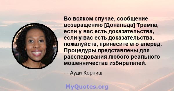 Во всяком случае, сообщение возвращению [Дональда] Трампа, если у вас есть доказательства, если у вас есть доказательства, пожалуйста, принесите его вперед. Процедуры представлены для расследования любого реального