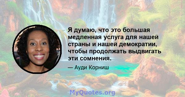 Я думаю, что это большая медленная услуга для нашей страны и нашей демократии, чтобы продолжать выдвигать эти сомнения.