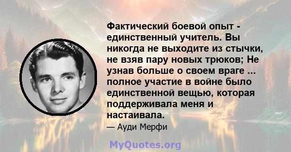 Фактический боевой опыт - единственный учитель. Вы никогда не выходите из стычки, не взяв пару новых трюков; Не узнав больше о своем враге ... полное участие в войне было единственной вещью, которая поддерживала меня и