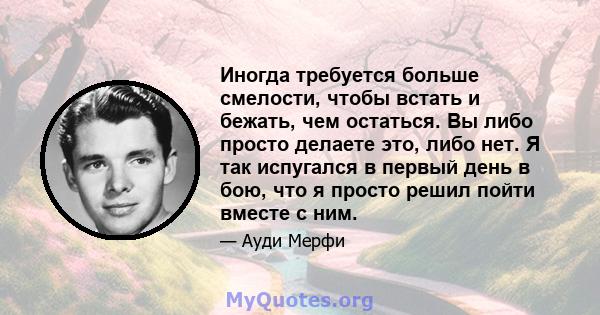 Иногда требуется больше смелости, чтобы встать и бежать, чем остаться. Вы либо просто делаете это, либо нет. Я так испугался в первый день в бою, что я просто решил пойти вместе с ним.