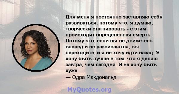 Для меня я постоянно заставляю себя развиваться, потому что, я думаю, творчески стагнировать - с этим происходит определенная смерть. Потому что, если вы не движетесь вперед и не развиваются, вы переходите, и я не хочу