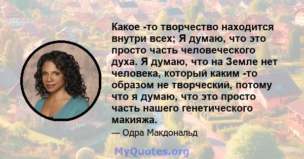 Какое -то творчество находится внутри всех; Я думаю, что это просто часть человеческого духа. Я думаю, что на Земле нет человека, который каким -то образом не творческий, потому что я думаю, что это просто часть нашего