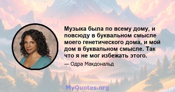 Музыка была по всему дому, и повсюду в буквальном смысле моего генетического дома, и мой дом в буквальном смысле. Так что я не мог избежать этого.