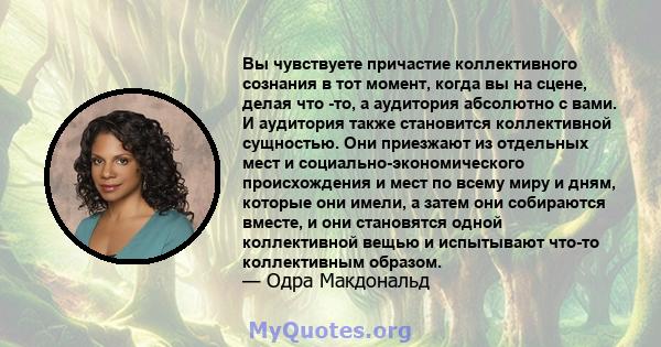 Вы чувствуете причастие коллективного сознания в тот момент, когда вы на сцене, делая что -то, а аудитория абсолютно с вами. И аудитория также становится коллективной сущностью. Они приезжают из отдельных мест и