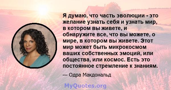 Я думаю, что часть эволюции - это желание узнать себя и узнать мир, в котором вы живете, и обнаружите все, что вы можете, о мире, в котором вы живете. Этот мир может быть микрокосмом ваших собственных эмоций, или