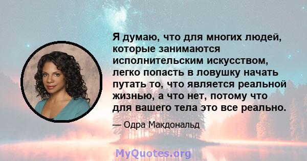 Я думаю, что для многих людей, которые занимаются исполнительским искусством, легко попасть в ловушку начать путать то, что является реальной жизнью, а что нет, потому что для вашего тела это все реально.