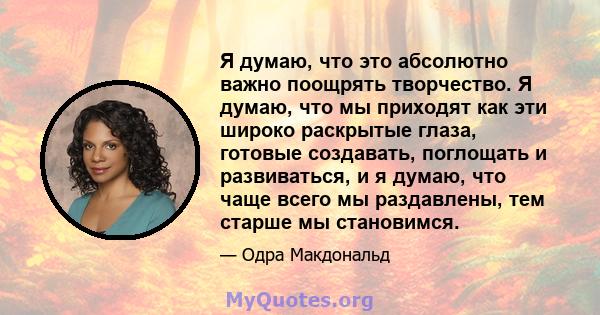 Я думаю, что это абсолютно важно поощрять творчество. Я думаю, что мы приходят как эти широко раскрытые глаза, готовые создавать, поглощать и развиваться, и я думаю, что чаще всего мы раздавлены, тем старше мы