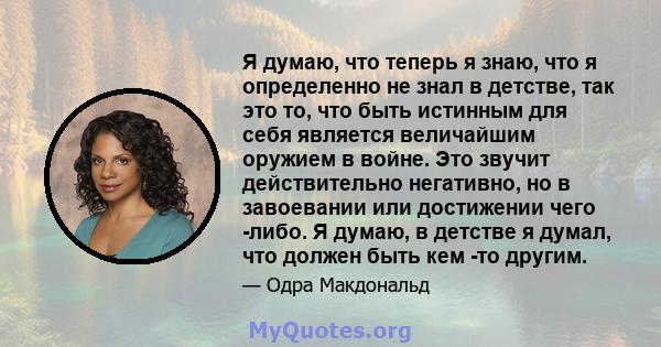 Я думаю, что теперь я знаю, что я определенно не знал в детстве, так это то, что быть истинным для себя является величайшим оружием в войне. Это звучит действительно негативно, но в завоевании или достижении чего -либо. 