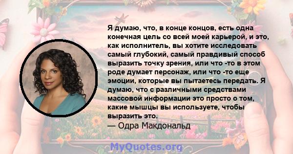 Я думаю, что, в конце концов, есть одна конечная цель со всей моей карьерой, и это, как исполнитель, вы хотите исследовать самый глубокий, самый правдивый способ выразить точку зрения, или что -то в этом роде думает