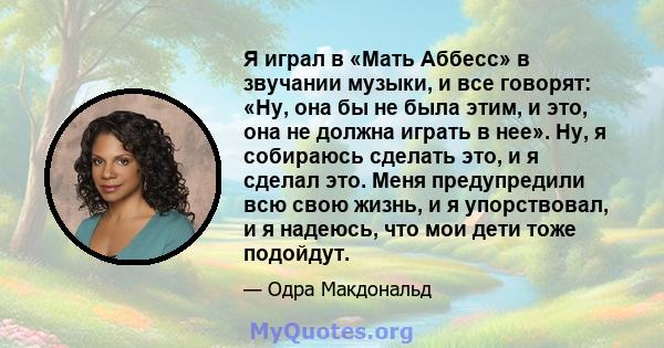 Я играл в «Мать Аббесс» в звучании музыки, и все говорят: «Ну, она бы не была этим, и это, она не должна играть в нее». Ну, я собираюсь сделать это, и я сделал это. Меня предупредили всю свою жизнь, и я упорствовал, и я 