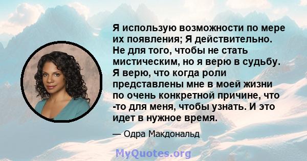 Я использую возможности по мере их появления; Я действительно. Не для того, чтобы не стать мистическим, но я верю в судьбу. Я верю, что когда роли представлены мне в моей жизни по очень конкретной причине, что -то для