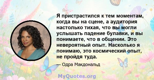 Я пристрастился к тем моментам, когда вы на сцене, а аудитория настолько тихая, что вы могли услышать падение булавки, и вы понимаете, что в общении. Это невероятный опыт. Насколько я понимаю, это космический опыт, не