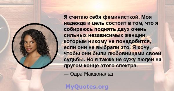 Я считаю себя феминисткой. Моя надежда и цель состоит в том, что я собираюсь поднять двух очень сильных независимых женщин, которым никому не понадобится, если они не выбрали это. Я хочу, чтобы они были любовницами