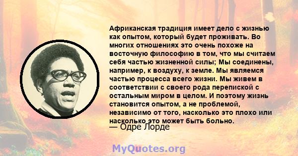 Африканская традиция имеет дело с жизнью как опытом, который будет проживать. Во многих отношениях это очень похоже на восточную философию в том, что мы считаем себя частью жизненной силы; Мы соединены, например, к