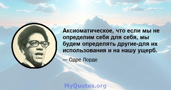 Аксиоматическое, что если мы не определим себя для себя, мы будем определять другие-для их использования и на нашу ущерб.