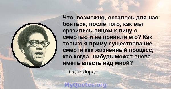 Что, возможно, осталось для нас бояться, после того, как мы сразились лицом к лицу с смертью и не приняли его? Как только я приму существование смерти как жизненный процесс, кто когда -нибудь может снова иметь власть