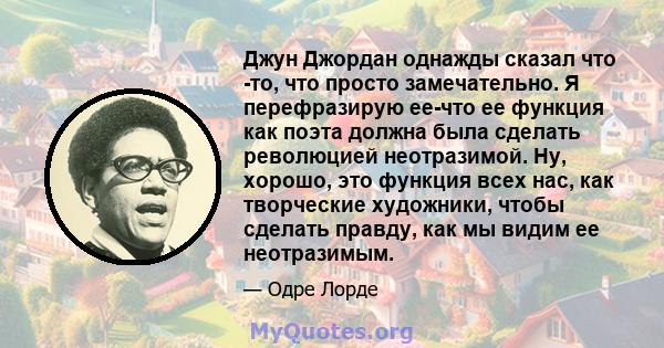 Джун Джордан однажды сказал что -то, что просто замечательно. Я перефразирую ее-что ее функция как поэта должна была сделать революцией неотразимой. Ну, хорошо, это функция всех нас, как творческие художники, чтобы