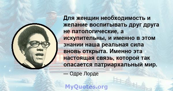 Для женщин необходимость и желание воспитывать друг друга не патологические, а искупительны, и именно в этом знании наша реальная сила вновь открыта. Именно эта настоящая связь, которой так опасается патриархальный мир.