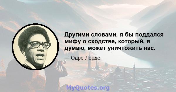 Другими словами, я бы поддался мифу о сходстве, который, я думаю, может уничтожить нас.