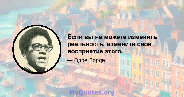 Если вы не можете изменить реальность, измените свое восприятие этого.