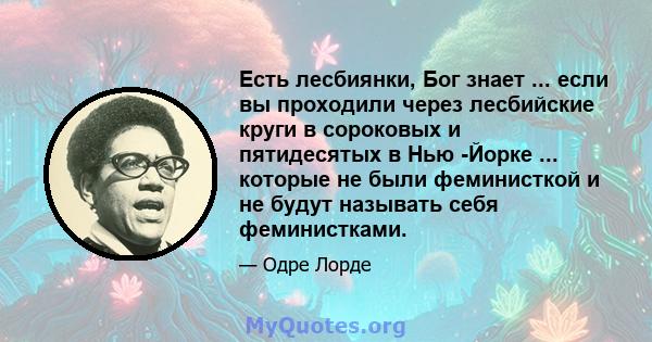 Есть лесбиянки, Бог знает ... если вы проходили через лесбийские круги в сороковых и пятидесятых в Нью -Йорке ... которые не были феминисткой и не будут называть себя феминистками.