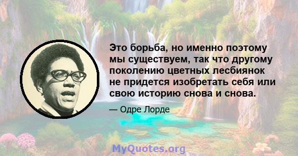 Это борьба, но именно поэтому мы существуем, так что другому поколению цветных лесбиянок не придется изобретать себя или свою историю снова и снова.