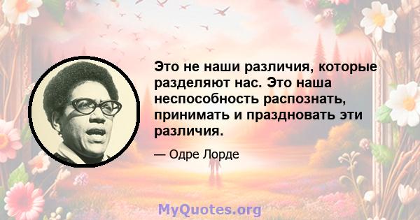 Это не наши различия, которые разделяют нас. Это наша неспособность распознать, принимать и праздновать эти различия.