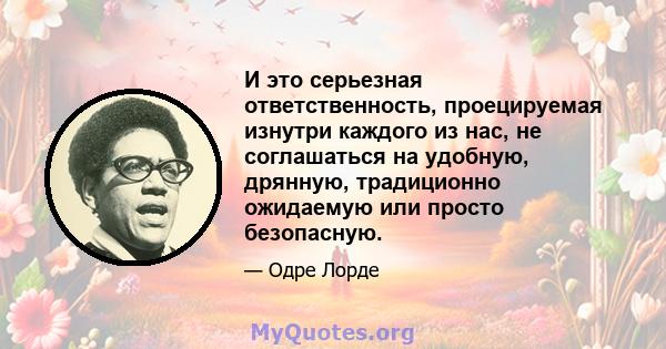 И это серьезная ответственность, проецируемая изнутри каждого из нас, не соглашаться на удобную, дрянную, традиционно ожидаемую или просто безопасную.