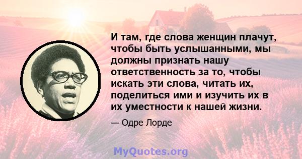 И там, где слова женщин плачут, чтобы быть услышанными, мы должны признать нашу ответственность за то, чтобы искать эти слова, читать их, поделиться ими и изучить их в их уместности к нашей жизни.