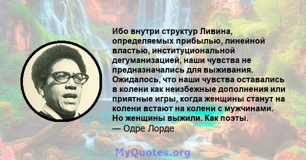 Ибо внутри структур Ливина, определяемых прибылью, линейной властью, институциональной дегуманизацией, наши чувства не предназначались для выживания. Ожидалось, что наши чувства оставались в колени как неизбежные