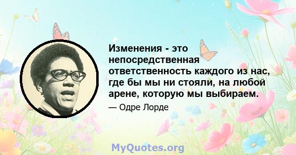 Изменения - это непосредственная ответственность каждого из нас, где бы мы ни стояли, на любой арене, которую мы выбираем.